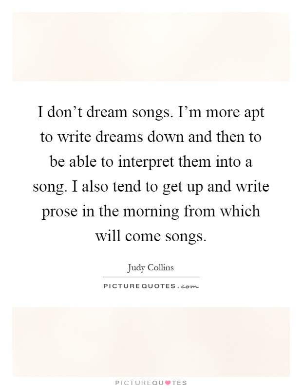 I don't dream songs. I'm more apt to write dreams down and then to be able to interpret them into a song. I also tend to get up and write prose in the morning from which will come songs Picture Quote #1