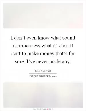 I don’t even know what sound is, much less what it’s for. It isn’t to make money that’s for sure. I’ve never made any Picture Quote #1