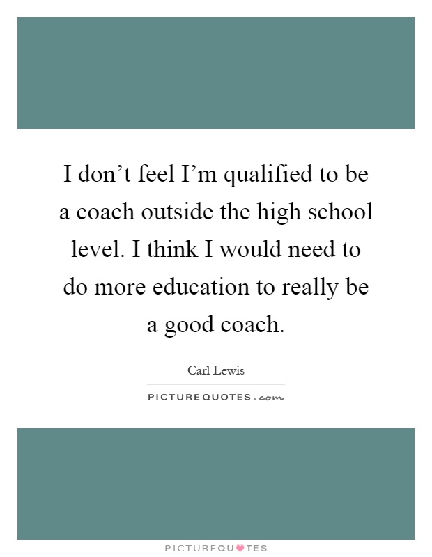 I don't feel I'm qualified to be a coach outside the high school level. I think I would need to do more education to really be a good coach Picture Quote #1