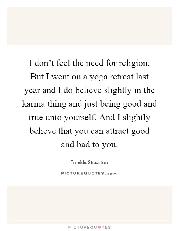 I don't feel the need for religion. But I went on a yoga retreat last year and I do believe slightly in the karma thing and just being good and true unto yourself. And I slightly believe that you can attract good and bad to you Picture Quote #1