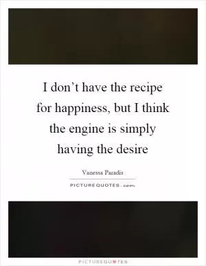 I don’t have the recipe for happiness, but I think the engine is simply having the desire Picture Quote #1