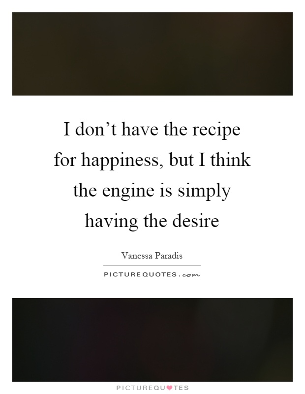 I don't have the recipe for happiness, but I think the engine is simply having the desire Picture Quote #1