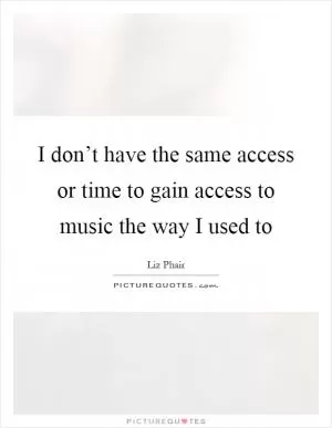 I don’t have the same access or time to gain access to music the way I used to Picture Quote #1