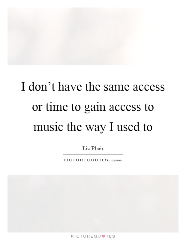 I don't have the same access or time to gain access to music the way I used to Picture Quote #1