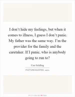 I don’t hide my feelings, but when it comes to illness, I guess I don’t panic. My father was the same way. I’m the provider for the family and the caretaker. If I panic, who is anybody going to run to? Picture Quote #1