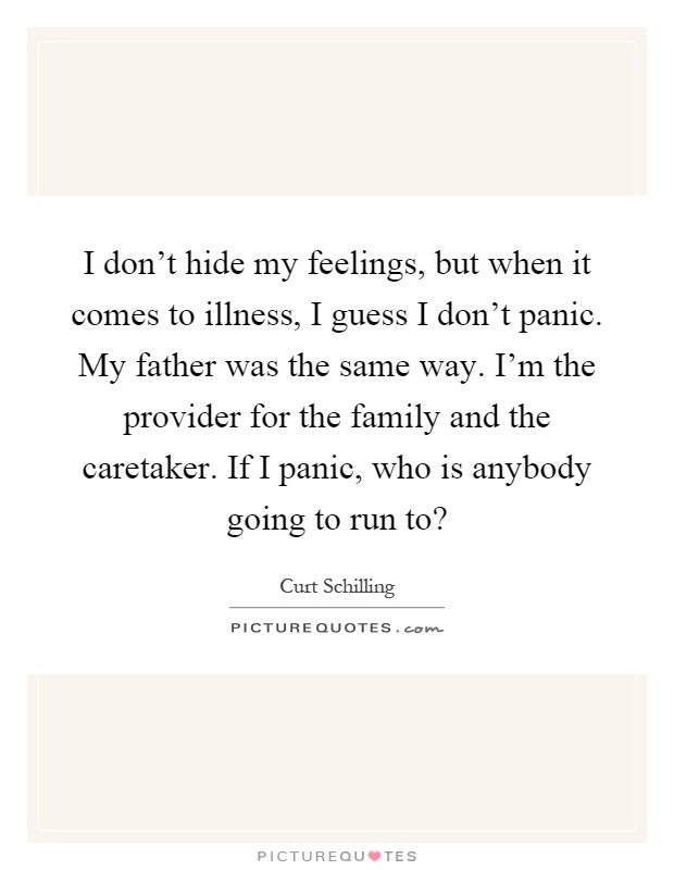 I don't hide my feelings, but when it comes to illness, I guess I don't panic. My father was the same way. I'm the provider for the family and the caretaker. If I panic, who is anybody going to run to? Picture Quote #1