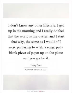 I don’t know any other lifestyle. I get up in the morning and I really do feel that the world is my oyster, and I start that way, the same as I would if I were preparing to write a song: put a blank piece of paper up on the piano and you go for it Picture Quote #1