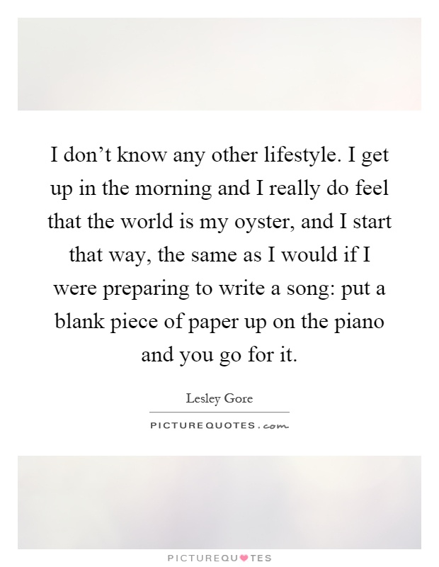 I don't know any other lifestyle. I get up in the morning and I really do feel that the world is my oyster, and I start that way, the same as I would if I were preparing to write a song: put a blank piece of paper up on the piano and you go for it Picture Quote #1