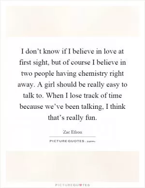 I don’t know if I believe in love at first sight, but of course I believe in two people having chemistry right away. A girl should be really easy to talk to. When I lose track of time because we’ve been talking, I think that’s really fun Picture Quote #1