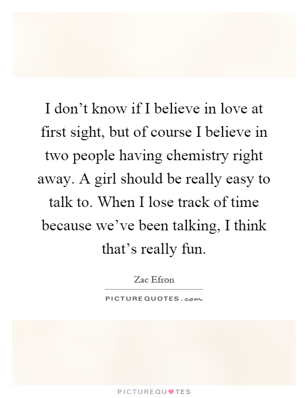 I don't know if I believe in love at first sight, but of course I believe in two people having chemistry right away. A girl should be really easy to talk to. When I lose track of time because we've been talking, I think that's really fun Picture Quote #1