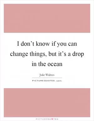 I don’t know if you can change things, but it’s a drop in the ocean Picture Quote #1
