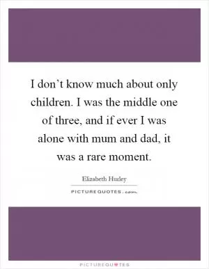 I don’t know much about only children. I was the middle one of three, and if ever I was alone with mum and dad, it was a rare moment Picture Quote #1