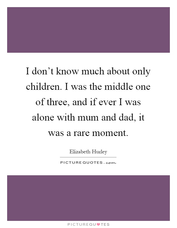 I don't know much about only children. I was the middle one of three, and if ever I was alone with mum and dad, it was a rare moment Picture Quote #1