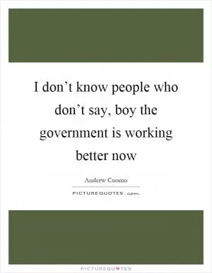I don’t know people who don’t say, boy the government is working better now Picture Quote #1
