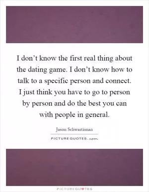 I don’t know the first real thing about the dating game. I don’t know how to talk to a specific person and connect. I just think you have to go to person by person and do the best you can with people in general Picture Quote #1