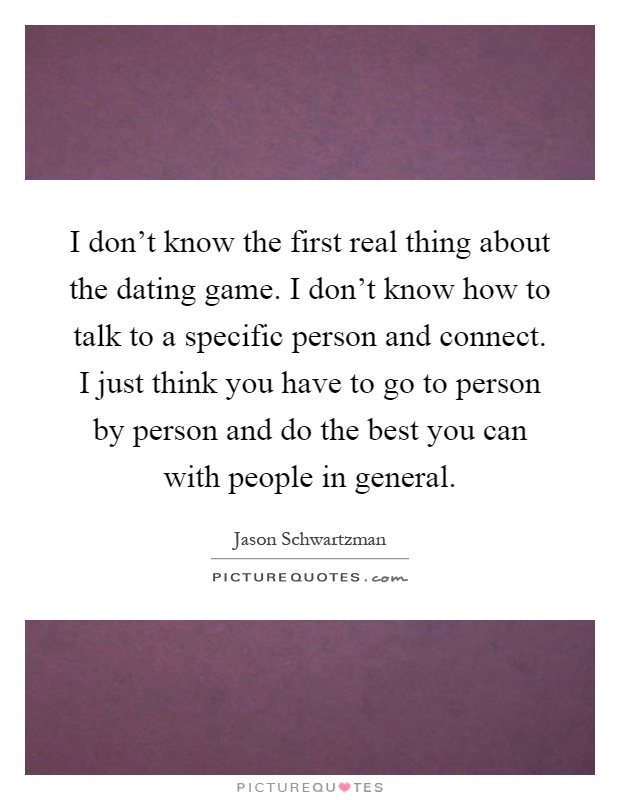 I don't know the first real thing about the dating game. I don't know how to talk to a specific person and connect. I just think you have to go to person by person and do the best you can with people in general Picture Quote #1