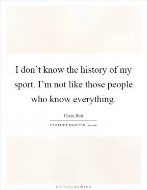 I don’t know the history of my sport. I’m not like those people who know everything Picture Quote #1