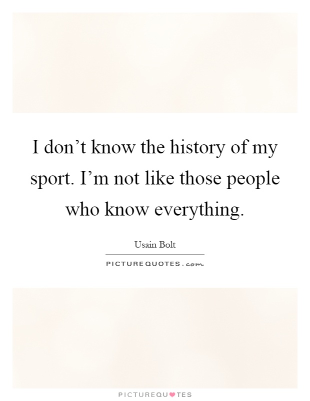 I don't know the history of my sport. I'm not like those people who know everything Picture Quote #1