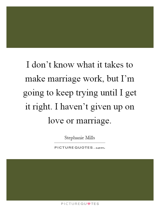 I don't know what it takes to make marriage work, but I'm going to keep trying until I get it right. I haven't given up on love or marriage Picture Quote #1