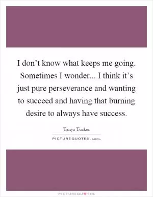 I don’t know what keeps me going. Sometimes I wonder... I think it’s just pure perseverance and wanting to succeed and having that burning desire to always have success Picture Quote #1