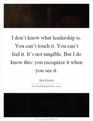 I don’t know what leadership is. You can’t touch it. You can’t feel it. It’s not tangible. But I do know this: you recognize it when you see it Picture Quote #1