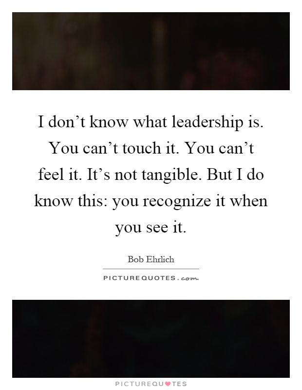 I don't know what leadership is. You can't touch it. You can't feel it. It's not tangible. But I do know this: you recognize it when you see it Picture Quote #1