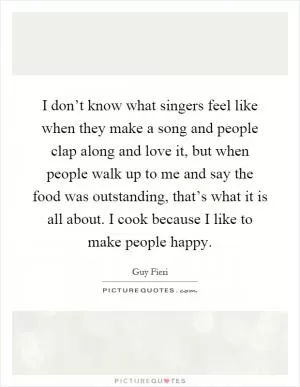 I don’t know what singers feel like when they make a song and people clap along and love it, but when people walk up to me and say the food was outstanding, that’s what it is all about. I cook because I like to make people happy Picture Quote #1