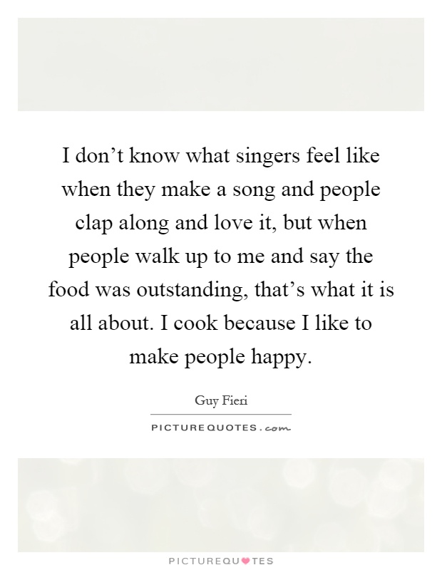I don't know what singers feel like when they make a song and people clap along and love it, but when people walk up to me and say the food was outstanding, that's what it is all about. I cook because I like to make people happy Picture Quote #1
