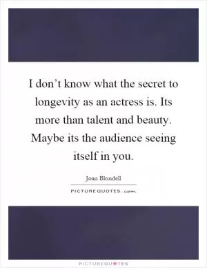 I don’t know what the secret to longevity as an actress is. Its more than talent and beauty. Maybe its the audience seeing itself in you Picture Quote #1