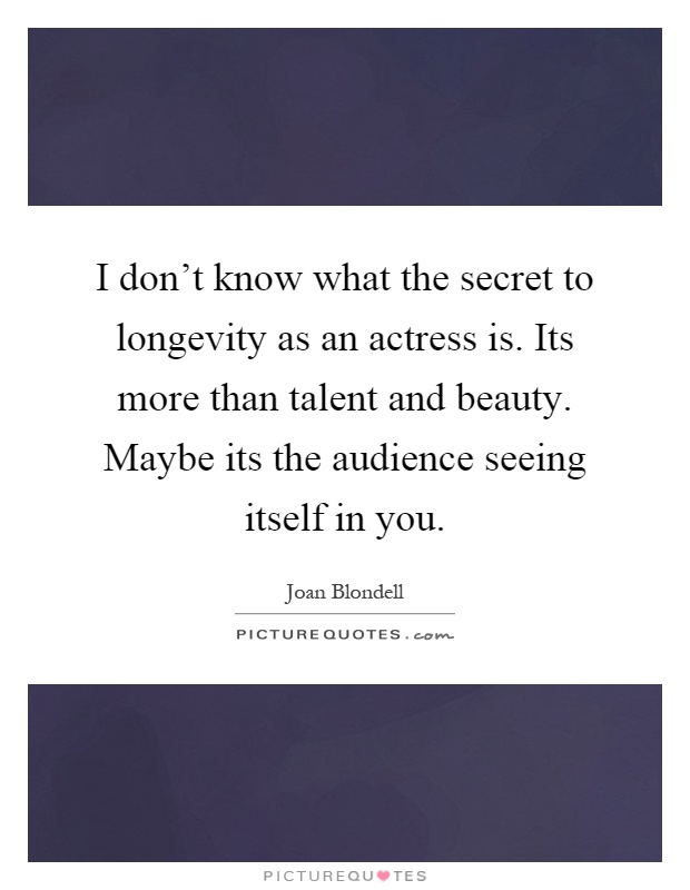 I don't know what the secret to longevity as an actress is. Its more than talent and beauty. Maybe its the audience seeing itself in you Picture Quote #1