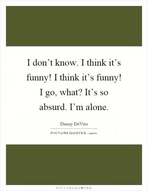 I don’t know. I think it’s funny! I think it’s funny! I go, what? It’s so absurd. I’m alone Picture Quote #1