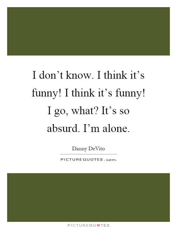 I don't know. I think it's funny! I think it's funny! I go, what? It's so absurd. I'm alone Picture Quote #1