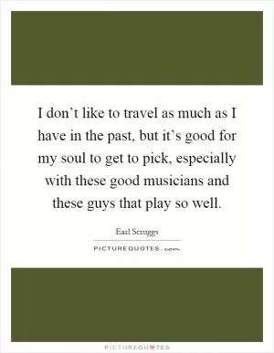I don’t like to travel as much as I have in the past, but it’s good for my soul to get to pick, especially with these good musicians and these guys that play so well Picture Quote #1