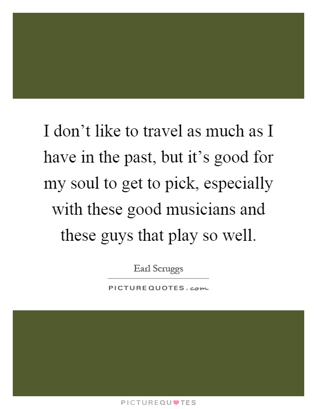 I don't like to travel as much as I have in the past, but it's good for my soul to get to pick, especially with these good musicians and these guys that play so well Picture Quote #1