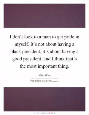 I don’t look to a man to get pride in myself. It’s not about having a black president, it’s about having a good president, and I think that’s the most important thing Picture Quote #1