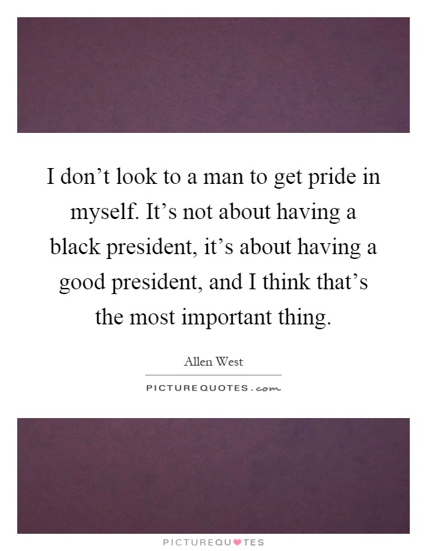 I don't look to a man to get pride in myself. It's not about having a black president, it's about having a good president, and I think that's the most important thing Picture Quote #1
