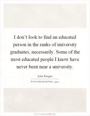 I don’t look to find an educated person in the ranks of university graduates, necessarily. Some of the most educated people I know have never been near a university Picture Quote #1