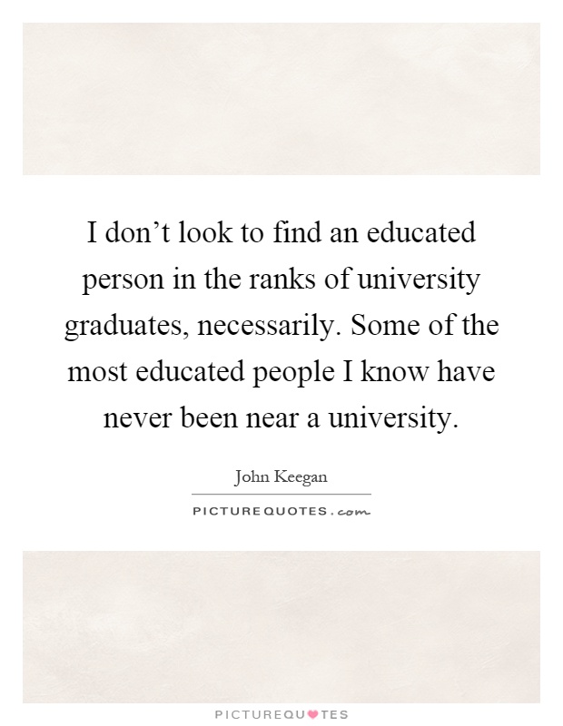 I don't look to find an educated person in the ranks of university graduates, necessarily. Some of the most educated people I know have never been near a university Picture Quote #1