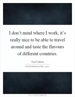 I don’t mind where I work, it’s really nice to be able to travel around and taste the flavours of different countries Picture Quote #1