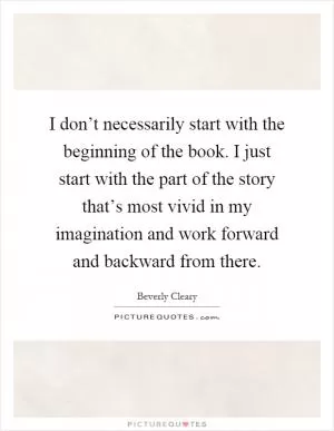 I don’t necessarily start with the beginning of the book. I just start with the part of the story that’s most vivid in my imagination and work forward and backward from there Picture Quote #1