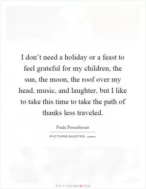 I don’t need a holiday or a feast to feel grateful for my children, the sun, the moon, the roof over my head, music, and laughter, but I like to take this time to take the path of thanks less traveled Picture Quote #1