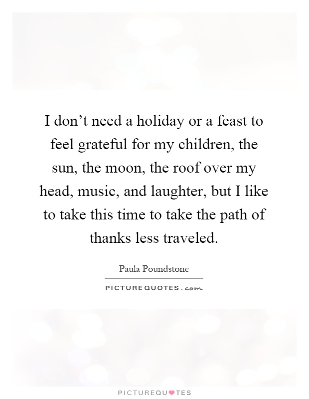 I don't need a holiday or a feast to feel grateful for my children, the sun, the moon, the roof over my head, music, and laughter, but I like to take this time to take the path of thanks less traveled Picture Quote #1