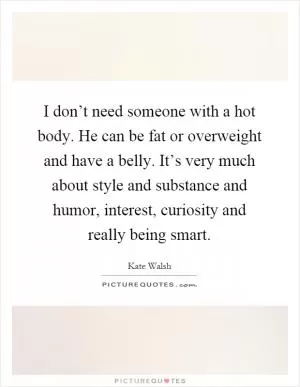 I don’t need someone with a hot body. He can be fat or overweight and have a belly. It’s very much about style and substance and humor, interest, curiosity and really being smart Picture Quote #1