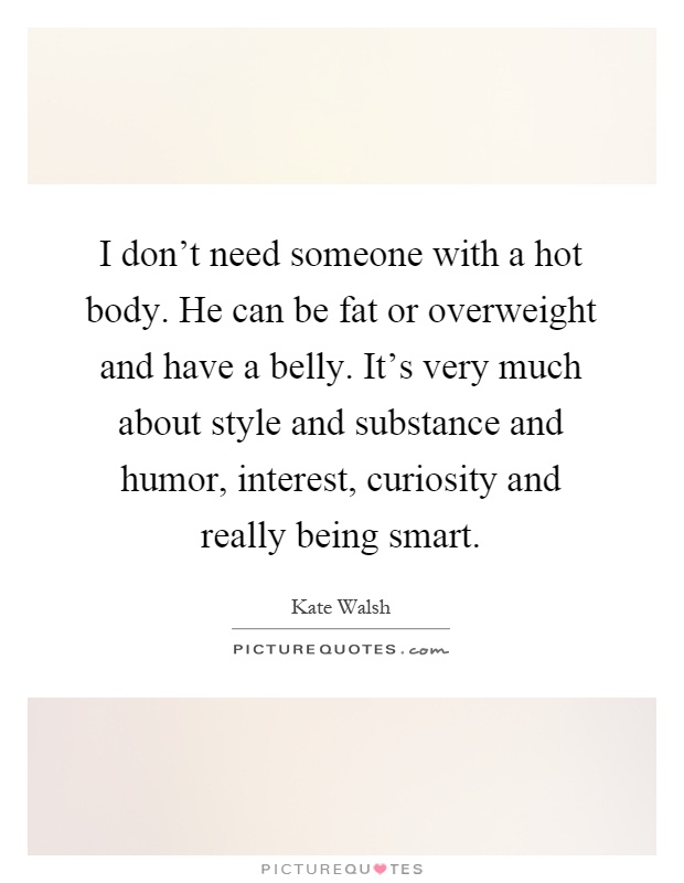 I don't need someone with a hot body. He can be fat or overweight and have a belly. It's very much about style and substance and humor, interest, curiosity and really being smart Picture Quote #1