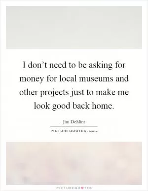 I don’t need to be asking for money for local museums and other projects just to make me look good back home Picture Quote #1