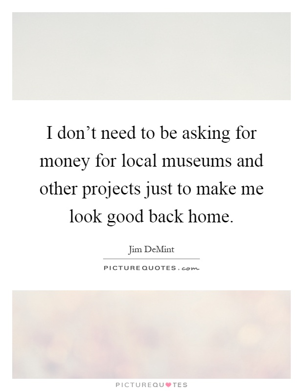 I don't need to be asking for money for local museums and other projects just to make me look good back home Picture Quote #1