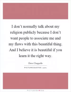 I don’t normally talk about my religion publicly because I don’t want people to associate me and my flaws with this beautiful thing. And I believe it is beautiful if you learn it the right way Picture Quote #1