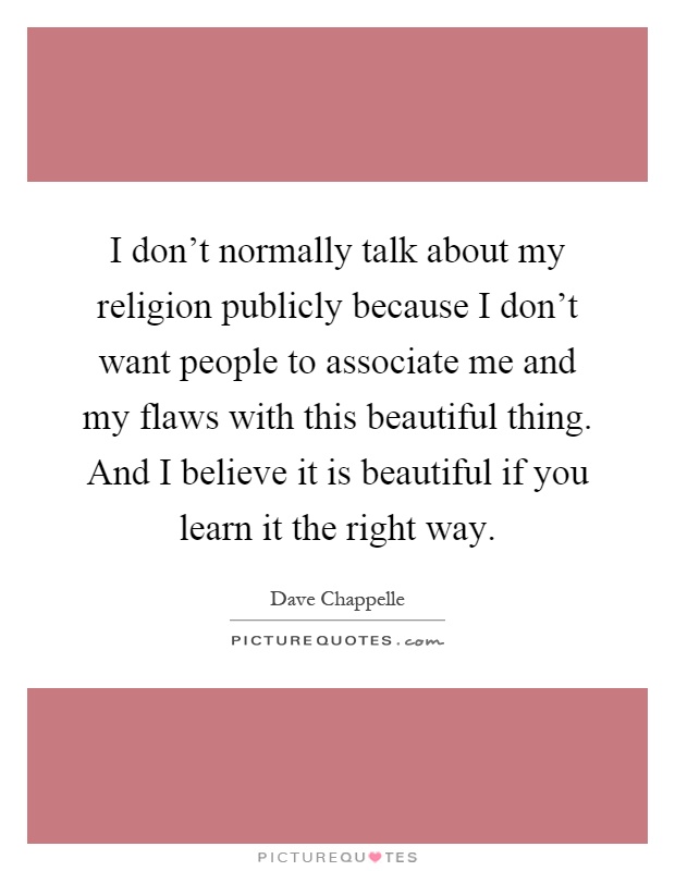 I don't normally talk about my religion publicly because I don't want people to associate me and my flaws with this beautiful thing. And I believe it is beautiful if you learn it the right way Picture Quote #1