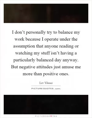 I don’t personally try to balance my work because I operate under the assumption that anyone reading or watching my stuff isn’t having a particularly balanced day anyway. But negative attitudes just amuse me more than positive ones Picture Quote #1