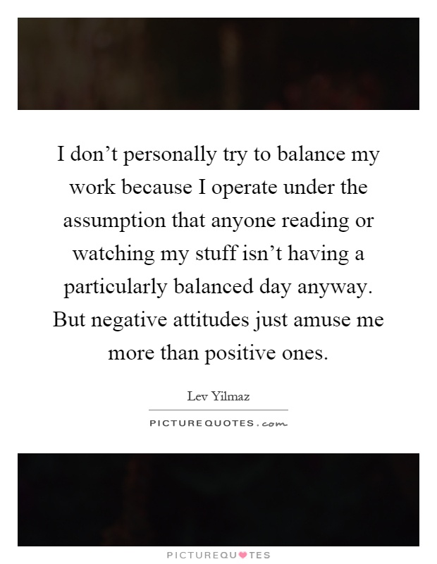 I don't personally try to balance my work because I operate under the assumption that anyone reading or watching my stuff isn't having a particularly balanced day anyway. But negative attitudes just amuse me more than positive ones Picture Quote #1
